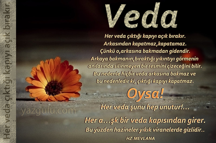 Her veda ��kt��� kap�y� a��k b�rak�r.

Arkas�ndan kapatmaz,kapatamaz.

��nk� o,arkas�na bakmadan gidendir.

Arkaya bakman�n,b�rakt��� y�k�nt�y� g�rmenin 

an�lar�nda silinmeyen bir resmini �izece�ini bilir.

Bu nedenle hi�bir veda arkas�na bakmaz ve 

bu nedenledir ki, ��kt��� kap�y� kapatmaz.

Oysa!

Her veda �unu hep unutur!�

Her a��k bir veda kap�s�ndan girer.

Bu y�zden hazineler y�k�k viranelerde gizlidir..